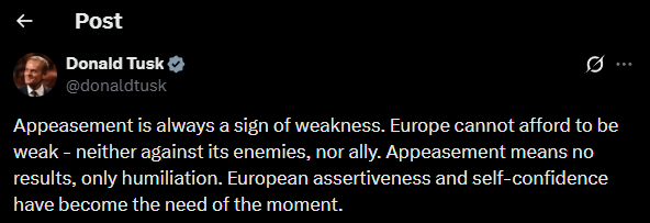 Polish Prime Minister Tusk: Appeasement is always a sign of weakness. Europe cannot afford to be weak - neither against its enemies, nor ally.  Appeasement means no results, only humiliation. European assertiveness and self-confidence have become the need of the moment